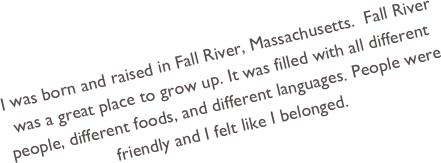 I was born and raised in Fall River, Massachusetts.  Fall River was a great place to grow up. It was filled with all different people, different foods, and different languages. People were friendly and I felt like I belonged.  
