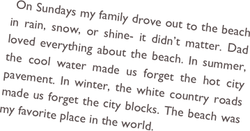  On Sundays my family drove out to the beach in rain, snow, or shine- it didn’t matter. Dad loved everything about the beach. In summer, the cool water made us forget the hot city pavement. In winter, the white country roads made us forget the city blocks. The beach was my favorite place in the world. 
